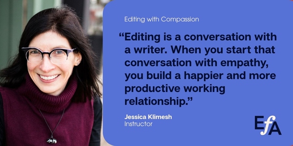 "Editing is a conversation with a writer. When you start that conversation with empathy, you build a happier and more productive working relationship." —Jessica Klimesh, instructor